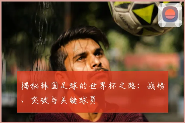 揭秘韩国足球的世界杯之路:战绩、突破与关键球员