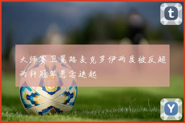 大师赛卫冕路麦克罗伊两度被反超两杆冠军悬念迭起