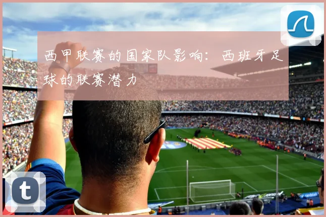 西甲联赛的国家队影响:西班牙足球的联赛潜力